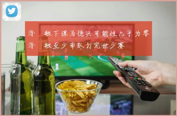 浮嶋敏下课马德兴可能性几乎为零浮嶋敏至少率队打完世少赛