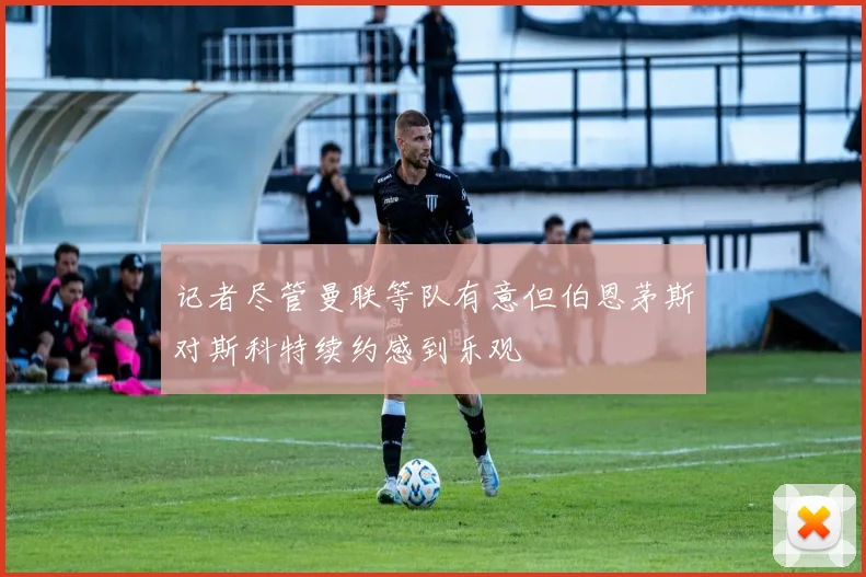 记者尽管曼联等队有意但伯恩茅斯对斯科特续约感到乐观