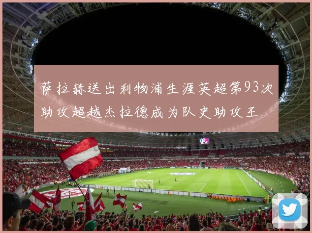 萨拉赫送出利物浦生涯英超第93次助攻超越杰拉德成为队史助攻王